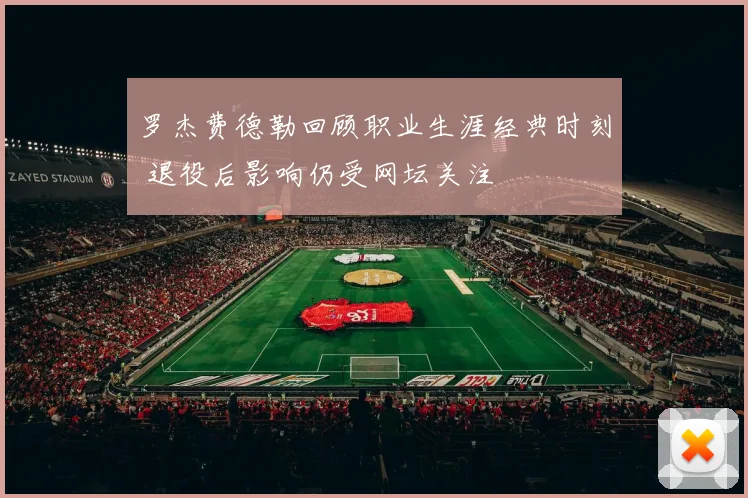 罗杰费德勒回顾职业生涯经典时刻 退役后影响仍受网坛关注