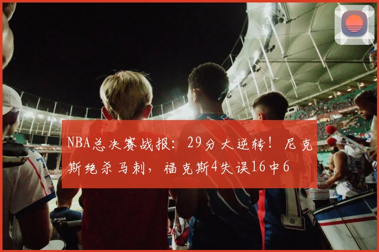 NBA总决赛战报：29分大逆转！尼克斯绝杀马刺，福克斯4失误16中6