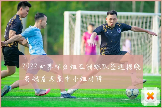 2022世界杯分组亚洲球队签运揭晓 备战看点集中小组对阵