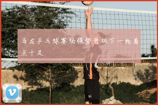 马龙乒乓球赛场强势晋级下一轮看点十足