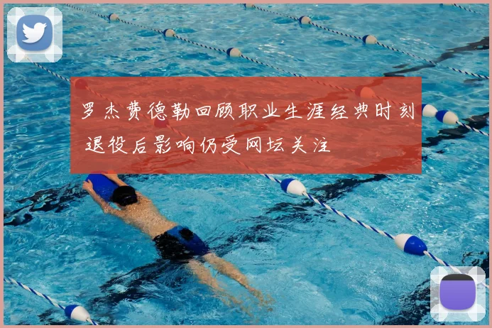 罗杰费德勒回顾职业生涯经典时刻 退役后影响仍受网坛关注