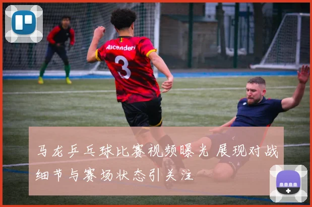 马龙乒乓球比赛视频曝光 展现对战细节与赛场状态引关注
