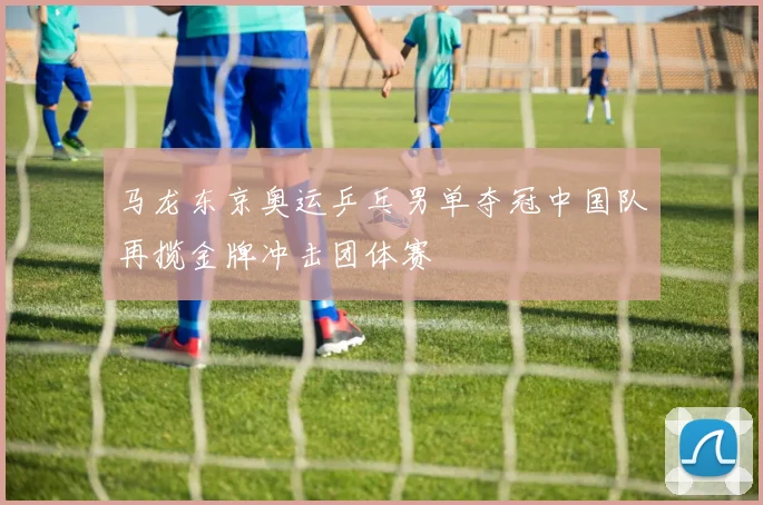 马龙东京奥运乒乓男单夺冠中国队再揽金牌冲击团体赛