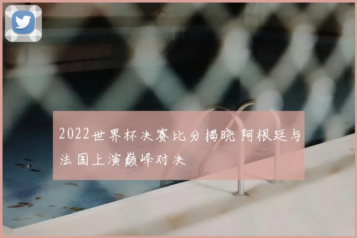 2022世界杯决赛比分揭晓 阿根廷与法国上演巅峰对决
