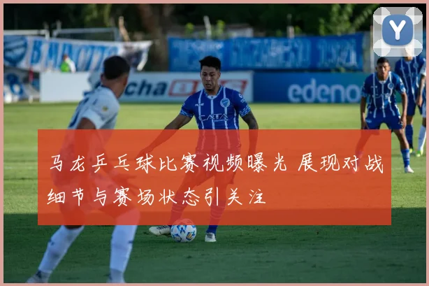 马龙乒乓球比赛视频曝光 展现对战细节与赛场状态引关注