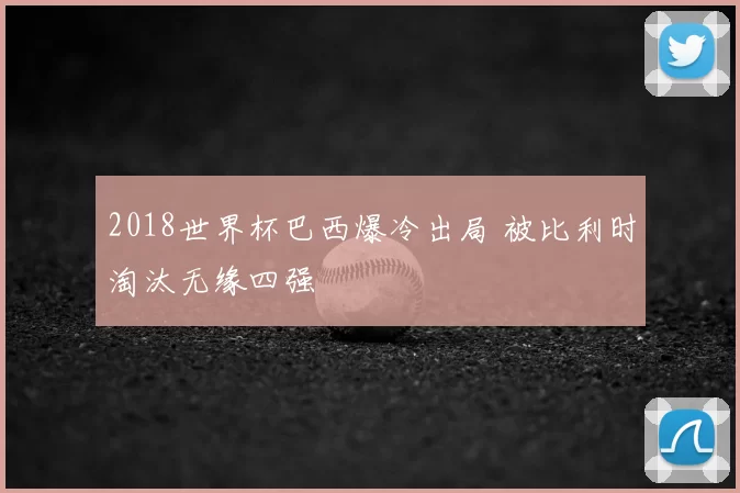 2018世界杯巴西爆冷出局 被比利时淘汰无缘四强