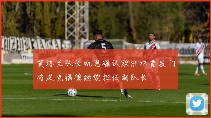 英格兰队长凯恩确认欧洲杯首发门将皮克福德继续担任副队长