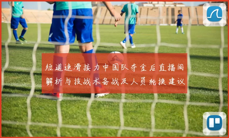 短道速滑接力中国队夺金后直播间解析与技战术备战及人员轮换建议