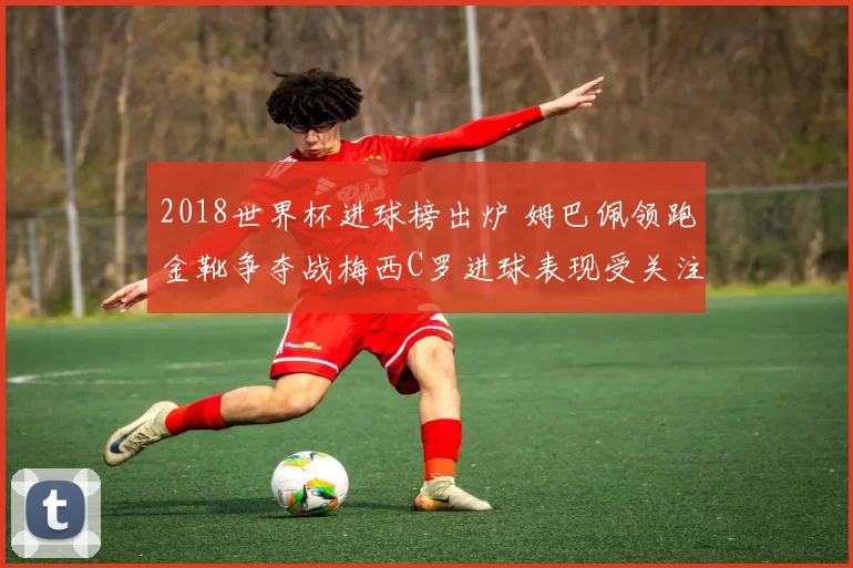 2018世界杯进球榜出炉 姆巴佩领跑金靴争夺战梅西C罗进球表现受关注