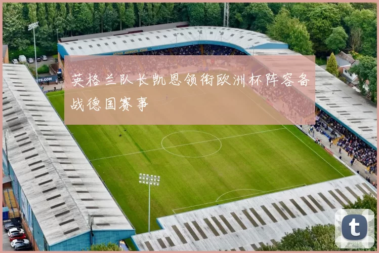 英格兰队长凯恩领衔欧洲杯阵容备战德国赛事