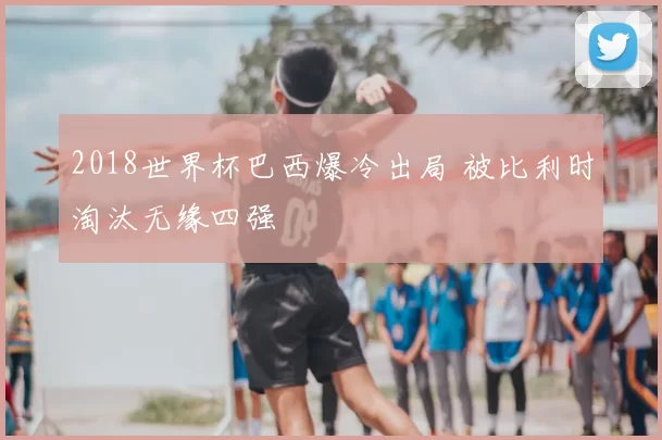 2018世界杯巴西爆冷出局 被比利时淘汰无缘四强