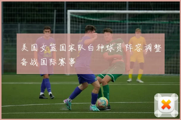 美国女篮国家队白种球员阵容调整备战国际赛事