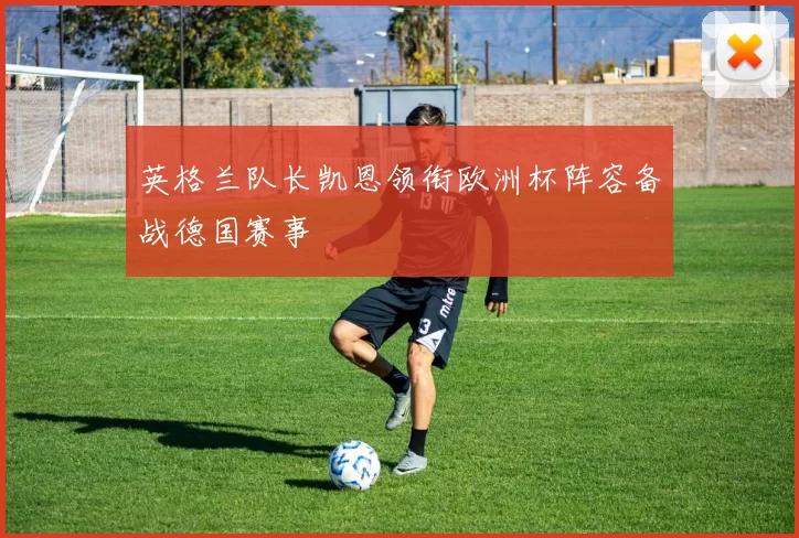 英格兰队长凯恩领衔欧洲杯阵容备战德国赛事