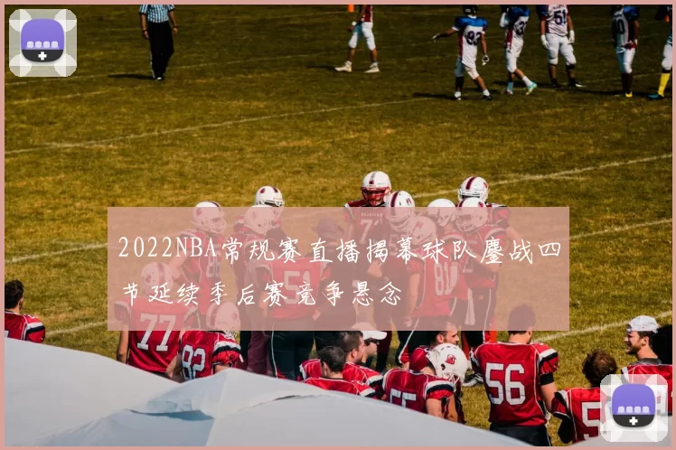 2022NBA常规赛直播揭幕球队鏖战四节延续季后赛竞争悬念