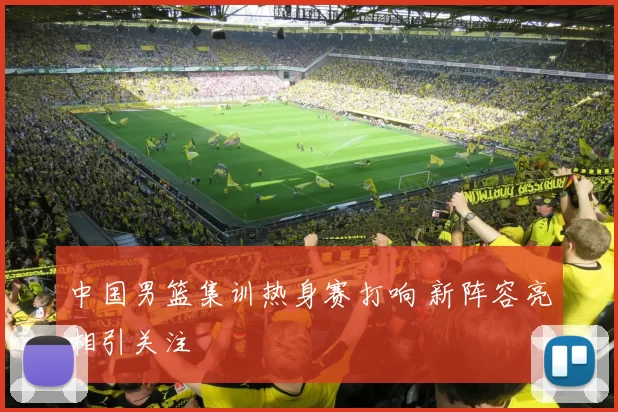 中国男篮集训热身赛打响 新阵容亮相引关注